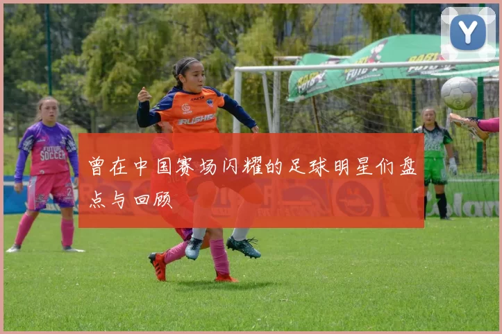 曾在中国赛场闪耀的足球明星们盘点与回顾