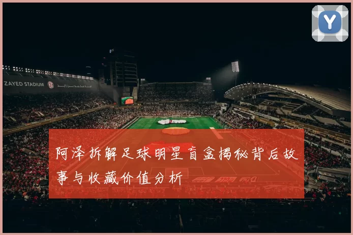 阿泽拆解足球明星盲盒揭秘背后故事与收藏价值分析