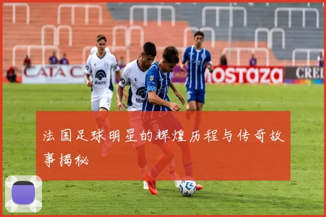 法国足球明星的辉煌历程与传奇故事揭秘