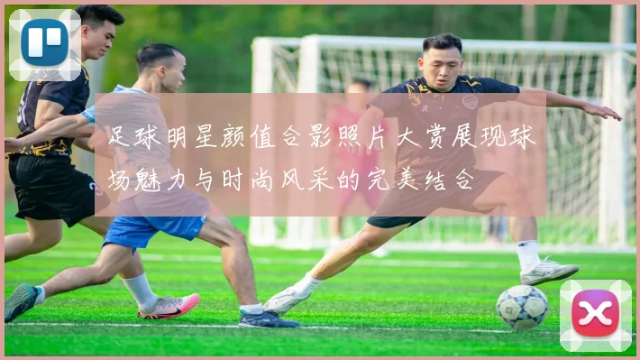 足球明星颜值合影照片大赏展现球场魅力与时尚风采的完美结合