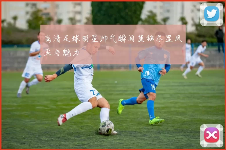高清足球明星帅气瞬间集锦尽显风采与魅力