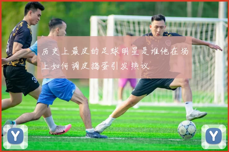 历史上最皮的足球明星是谁他在场上如何调皮捣蛋引发热议