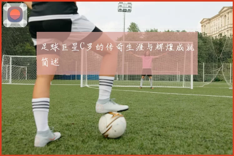 足球巨星C罗的传奇生涯与辉煌成就简述