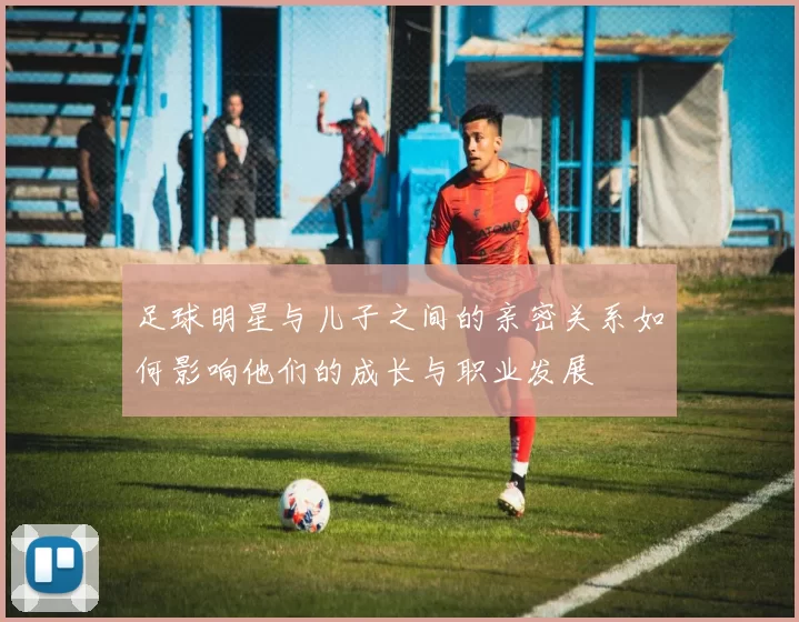 足球明星与儿子之间的亲密关系如何影响他们的成长与职业发展