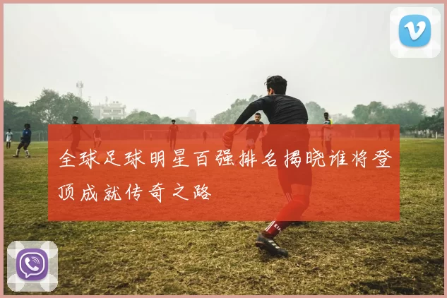 全球足球明星百强排名揭晓谁将登顶成就传奇之路