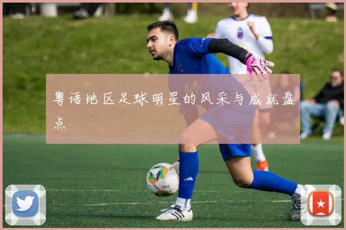 粤语地区足球明星的风采与成就盘点