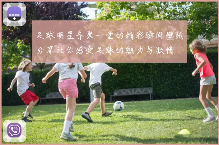 足球明星齐聚一堂的精彩瞬间壁纸分享让你感受足球的魅力与激情