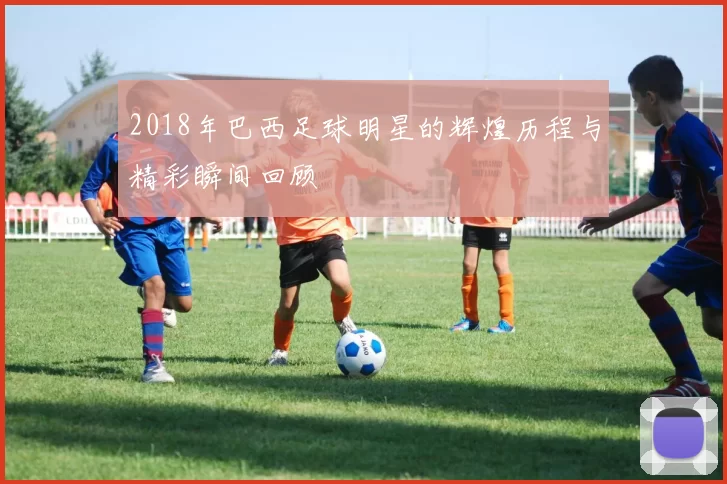 2018年巴西足球明星的辉煌历程与精彩瞬间回顾