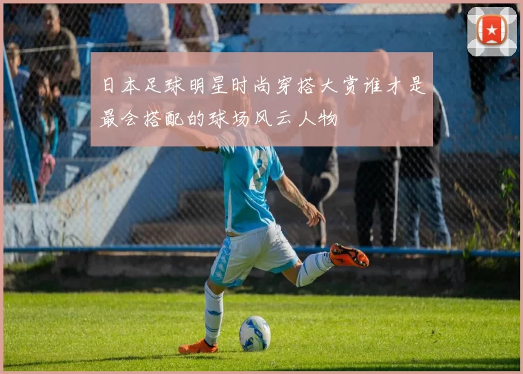 日本足球明星时尚穿搭大赏谁才是最会搭配的球场风云人物