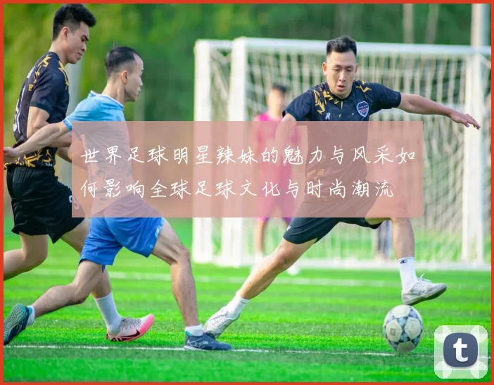 世界足球明星辣妹的魅力与风采如何影响全球足球文化与时尚潮流