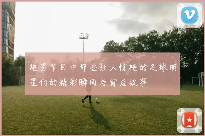 跑男节目中那些让人惊艳的足球明星们的精彩瞬间与背后故事