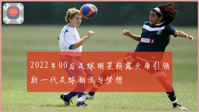 2022年00后足球明星崭露头角引领新一代足球潮流与梦想