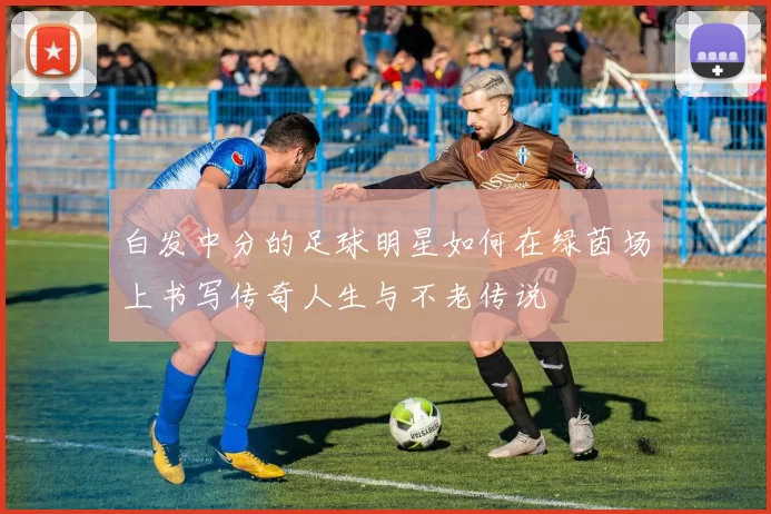 白发中分的足球明星如何在绿茵场上书写传奇人生与不老传说