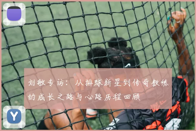 刘敏专访：从排球新星到传奇教练的成长之路与心路历程回顾