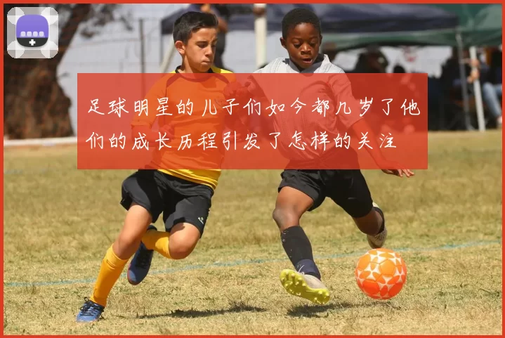 足球明星的儿子们如今都几岁了他们的成长历程引发了怎样的关注