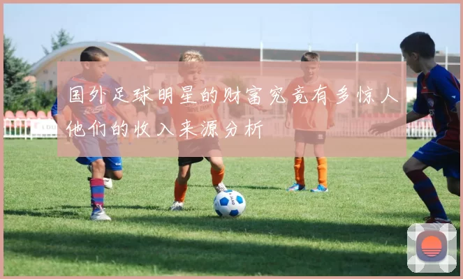 国外足球明星的财富究竟有多惊人他们的收入来源分析
