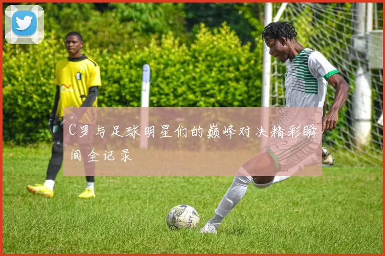 C罗与足球明星们的巅峰对决精彩瞬间全记录