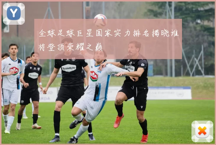 全球足球巨星国家实力排名揭晓谁将登顶荣耀之巅